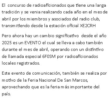 Cuadro de texto: El  concurso de radioaficionados que tiene una larga tradici�n y se venia realizando cada a�o en el mes de abril por los miembros y asociados del radio club, transmitiendo desde la estaci�n oficial XE2CRHPero ahora hay un cambio significativo  desde el a�o 2025 es un EVENTO el cual se lleva a cabo tambi�n durante el mes de abril, operando con un distintivo de llamada especial 6F0SM por radioaficionados locales registrados. Este evento de comunicaci�n, tambi�n se realiza por motivo de la Feria Nacional De San Marcos, aprovechando que es la feria m�s importante del pa�s.