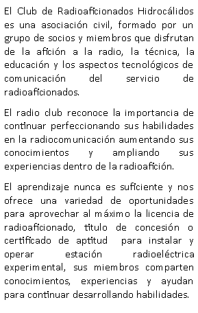 Cuadro de texto: El Club de Radioaficionados Hidroc�lidos es una asociaci�n civil, formado por un grupo de socios y miembros que disfrutan de la afici�n a la radio, la t�cnica, la educaci�n y los aspectos tecnol�gicos de comunicaci�n del servicio de radioaficionados.El radio club reconoce la importancia de continuar perfeccionando sus habilidades en la radiocomunicaci�n aumentando sus conocimientos y ampliando sus experiencias dentro de la radioafici�n.El aprendizaje nunca es suficiente y nos ofrece una variedad de oportunidades para aprovechar al m�ximo la licencia de radioaficionado, titulo de concesi�n o certificado de aptitud  para instalar y operar estaci�n radioel�ctrica experimental, sus miembros comparten conocimientos, experiencias y ayudan para continuar desarrollando habilidades.