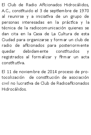 Cuadro de texto: El&nbsp;Club&nbsp;de Radio Aficionados Hidroc�lidos, A.C., constituido el 3 de septiembre de 1970 al reunirse y a iniciativa de un grupo de personas interesadas en la pr�ctica y la t�cnica de la radiocomunicaci�n quienes se dan cita en la Casa de La Cultura de esta Ciudad para organizarse y formar un club de radio de aficionados para posteriormente quedar debidamente constituidos y registrados al formalizar y firmar un acta constitutiva.El 11 de noviembre de 2014 proceso de protocolizaci�n  de constituci�n de asociaci�n civil no lucrativa de Club de Radioaficionados Hidroc�lidos.