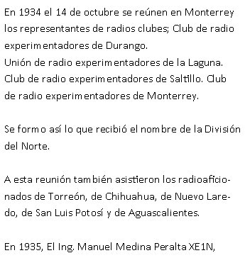 Cuadro de texto: En 1934 el 14 de octubre se re�nen en Monterrey los representantes de radios clubes; Club de radio experimentadores de Durango.Uni�n de radio experimentadores de la Laguna.Club de radio experimentadores de Saltillo. Club de radio experimentadores de Monterrey.Se formo as� lo que recibi� el nombre de la Divisi�n del Norte.  A esta reuni�n tambi�n asistieron los radioaficionados de Torre�n, de Chihuahua, de Nuevo Laredo, de San Luis Potos� y de Aguascalientes.En 1935, El Ing. Manuel Medina Peralta XE1N, 