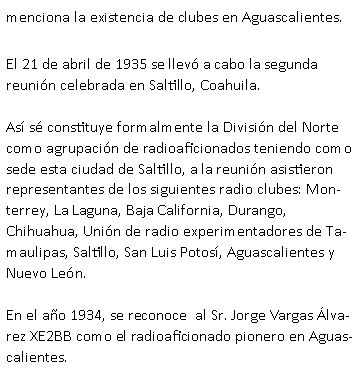 Cuadro de texto: menciona la existencia de clubes en Aguascalientes.El 21 de abril de 1935 se llev� a cabo la segunda reuni�n celebrada en Saltillo, Coahuila. As� s� constituye formalmente la Divisi�n del Norte como agrupaci�n de radioaficionados teniendo como sede esta ciudad de Saltillo, a la reuni�n asistieron representantes de los siguientes radio clubes: Monterrey, La Laguna, Baja California, Durango, Chihuahua, Uni�n de radio experimentadores de Tamaulipas, Saltillo, San Luis Potos�, Aguascalientes y Nuevo Le�n.En el a�o 1934, se reconoce  al Sr. Jorge Vargas �lvarez XE2BB como el radioaficionado pionero en Aguascalientes.
